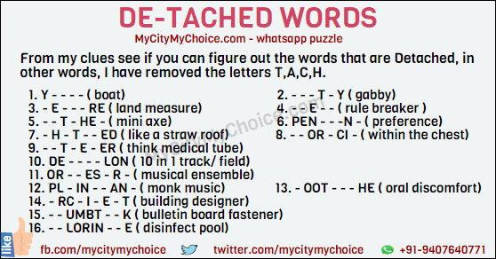 From my clues see if you can figure out the words that are Detached, in other words, I have removed the letters T,A,C,H. 1. Y - - - - ( boat) 2. - - - T - Y ( gabby) 3. - E - - - RE ( land measure) 4. - - E - - ( rule breaker ) 5. - - T - HE - ( mini axe) 6. PEN - - -N - ( preference) 7. - H - T - - ED ( like a straw roof) 8. - - OR - CI - ( within the chest) 9. - - T - E - ER ( think medical tube) 10. DE - - - - LON ( 10 in 1 track/ field) 11. OR - - ES - R - ( musical ensemble) 12. PL - IN - - AN - ( monk music) 13. - OOT - - - HE ( oral discomfort) 14. - RC - I - E - T ( building designer) 15. - - UMBT - - K ( bulletin board fastener) 16. - - LORIN - - E ( disinfect pool) Good Luck!!