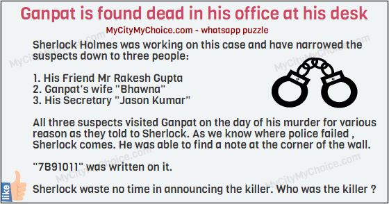 Solve this case... Ganpat is found dead in his office at his desk. Sherlock Holmes was working on this case and have narrowed the suspects down to three people: 1. His Friend Mr Rakesh Gupta 2. Ganpat's wife "Bhawna" 3. His Secretary "Jason Kumar" All three suspects visited ganpat on the day of his murder for various reason as they told to Sherlock. As we know where police failed , Sherlock comes. He was able to find a note at the corner of the wall. "7B91011" was written on it. Sherlock waste no time in announcing the killer. Who was the killer ?