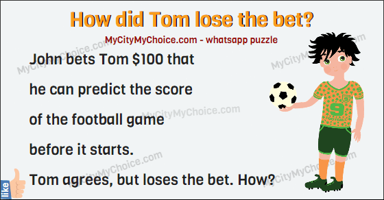 John bets Tom $100 that  he can predict the score  of the football game  before it starts.  Tom agrees, but loses the bet. How?