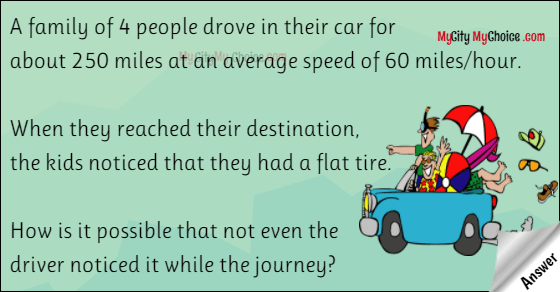 A family of 4 people drove in their car for about 250 miles at an average speed of 60 miles/hour. When they reached their destination, the kids noticed that they had a flat tire. How is it possible that not even the driver noticed it while the journey?