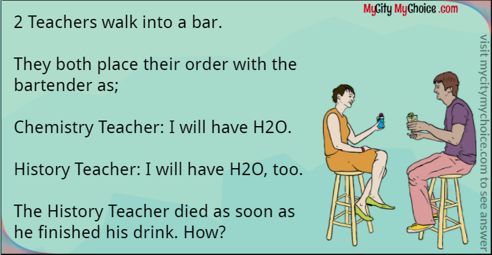 2 Teachers walk into a bar.  They both place their order with the bartender as;  Chemistry Teacher: I will have H2O.  History Teacher: I will have H2O, too.  The History Teacher died as soon as he finished his drink. How?